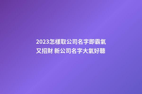 2023怎樣取公司名字即霸氣又招財 新公司名字大氣好聽-第1張-公司起名-玄機派